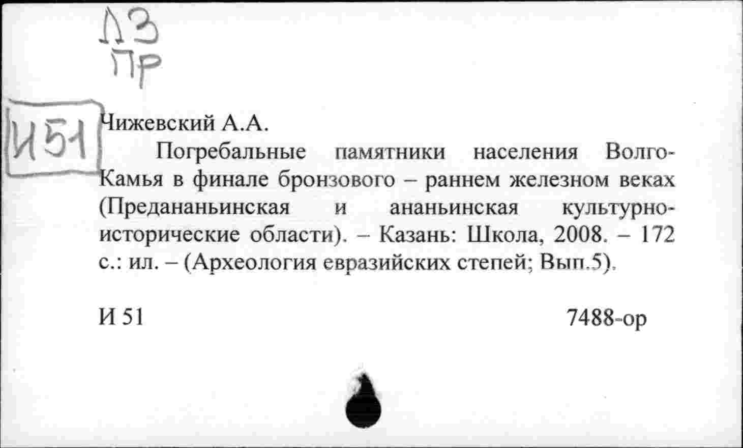 ﻿Чижевский А.А.
Погребальные памятники населения Волго-Камья в финале бронзового - раннем железном веках (Предананьинская и ананьинская культурноисторические области). - Казань: Школа, 2008. - 172 с.: ил. - (Археология евразийских степей; Вып.5).
И51
7488-ор